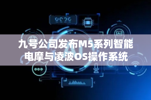 九号公司发布M5系列智能电摩与凌波OS操作系统