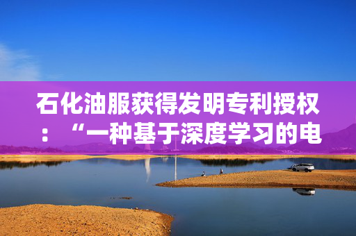 石化油服获得发明专利授权：“一种基于深度学习的电成像图像测井信息识别方法及系统”