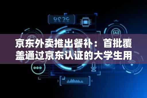 京东外卖推出餐补：首批覆盖通过京东认证的大学生用户及京东PLUS会员