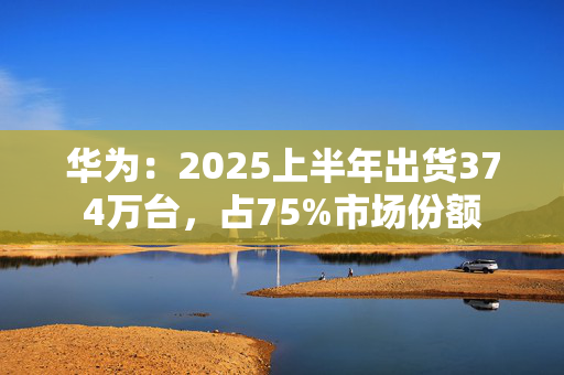 华为：2025上半年出货374万台，占75%市场份额