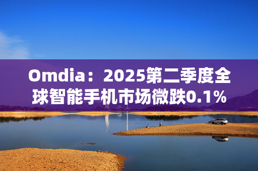 Omdia：2025第二季度全球智能手机市场微跌0.1% 下半年市场不确定性仍然持续