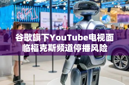 谷歌旗下YouTube电视面临福克斯频道停播风险