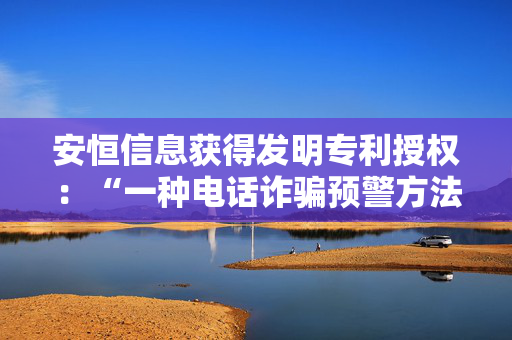 安恒信息获得发明专利授权：“一种电话诈骗预警方法、装置、设备及介质”