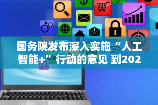 国务院发布深入实施“人工智能+”行动的意见 到2027年新一代智能终端、智能体等应用普及率超70%