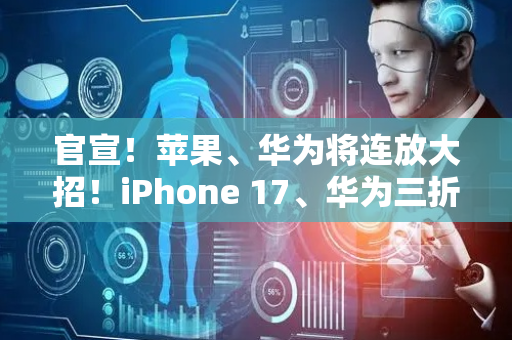 官宣！苹果、华为将连放大招！iPhone 17、华为三折叠新品要来了！