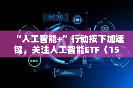 “人工智能+”行动按下加速键，关注人工智能ETF（159819）、科创人工智能ETF（588730）等产品投资机会