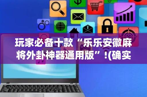 玩家必备十款“乐乐安徽麻将外卦神器通用版”!(确实是有挂)-抖音