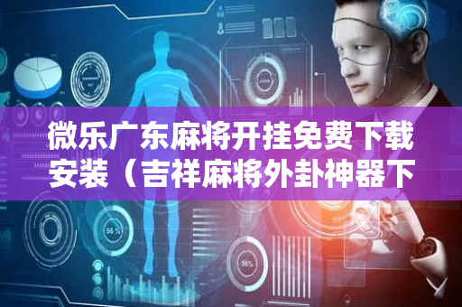 微乐广东麻将开挂免费下载安装（吉祥麻将外卦神器下载安装）