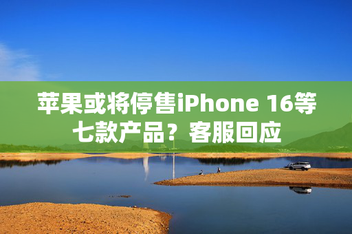 苹果或将停售iPhone 16等七款产品？客服回应
