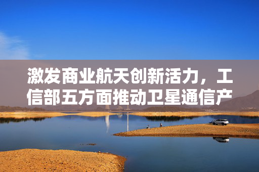 激发商业航天创新活力，工信部五方面推动卫星通信产业发展