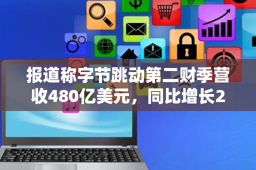 报道称字节跳动第二财季营收480亿美元，同比增长25%