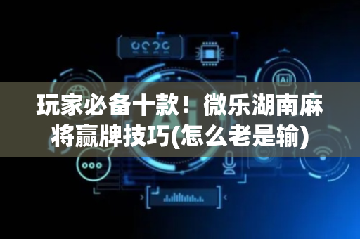 玩家必备十款！微乐湖南麻将赢牌技巧(怎么老是输)