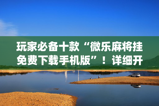玩家必备十款“微乐麻将挂免费下载手机版”！详细开挂教程（确实真的有挂)-抖音