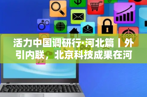 活力中国调研行·河北篇丨外引内联，北京科技成果在河北转化
