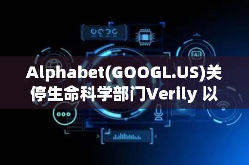 Alphabet(GOOGL.US)关停生命科学部门Verily 以倾注更多资源至AI领域