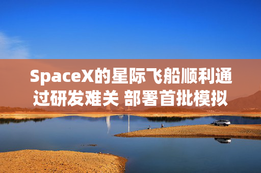 SpaceX的星际飞船顺利通过研发难关 部署首批模拟卫星