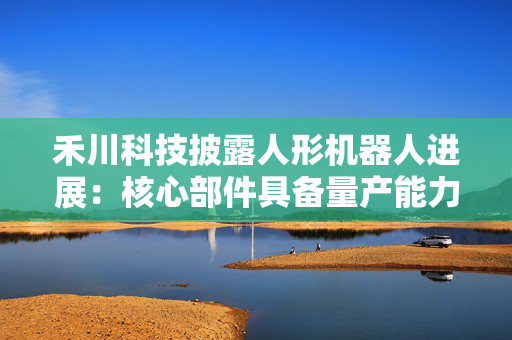 禾川科技披露人形机器人进展：核心部件具备量产能力，已发布2款本体并获订单