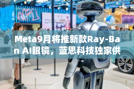 Meta9月将推新款Ray-Ban AI眼镜，蓝思科技独家供应核心部件