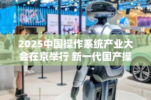 2025中国操作系统产业大会在京举行 新一代国产操作系统发布