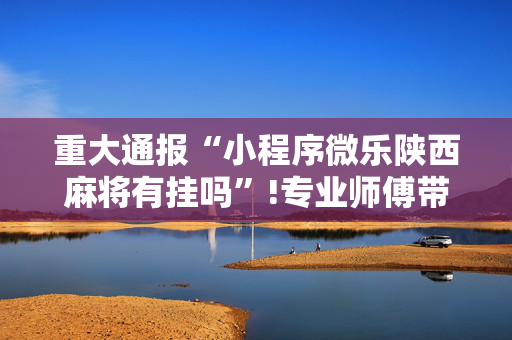 重大通报“小程序微乐陕西麻将有挂吗”!专业师傅带你一起了解（详细教程）-抖音