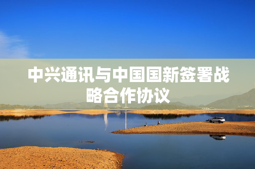 中兴通讯与中国国新签署战略合作协议