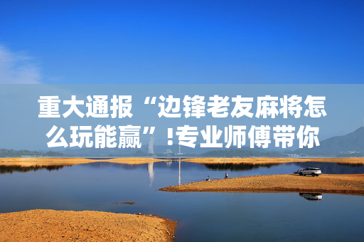 重大通报“边锋老友麻将怎么玩能赢”!专业师傅带你一起了解（详细教程）-抖音
