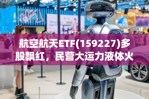 航空航天ETF(159227)多股飘红，民营大运力液体火箭逐步成熟