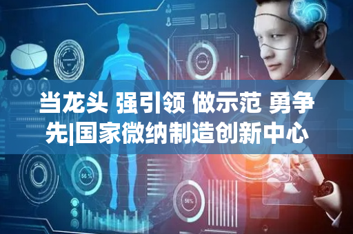 当龙头 强引领 做示范 勇争先|国家微纳制造创新中心落户烟台