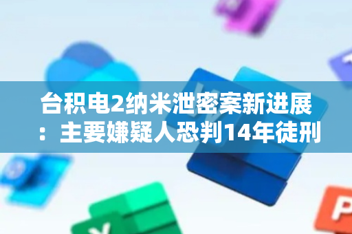 台积电2纳米泄密案新进展：主要嫌疑人恐判14年徒刑
