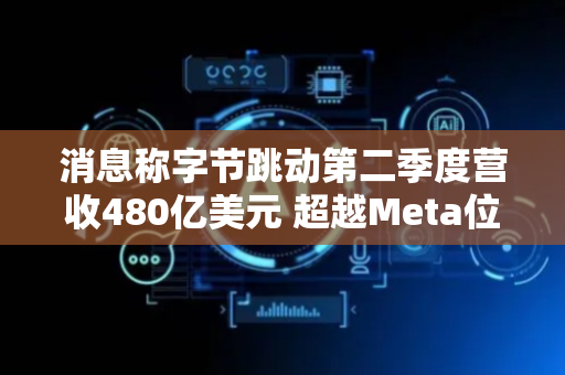 消息称字节跳动第二季度营收480亿美元 超越Meta位居行业首位