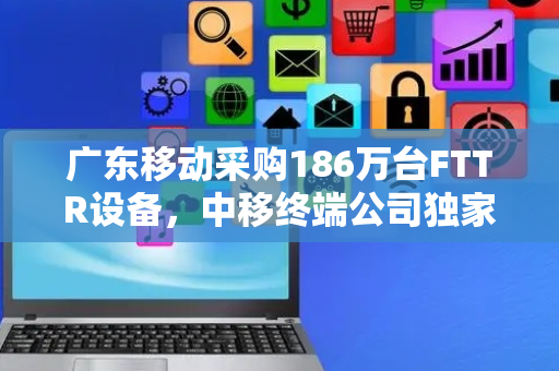 广东移动采购186万台FTTR设备，中移终端公司独家中标