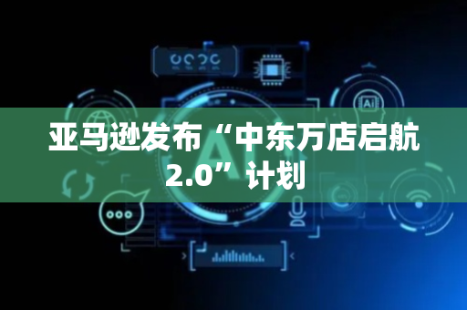 亚马逊发布“中东万店启航2.0”计划