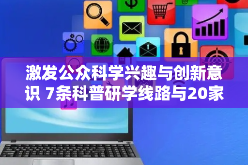 激发公众科学兴趣与创新意识 7条科普研学线路与20家研学点发布