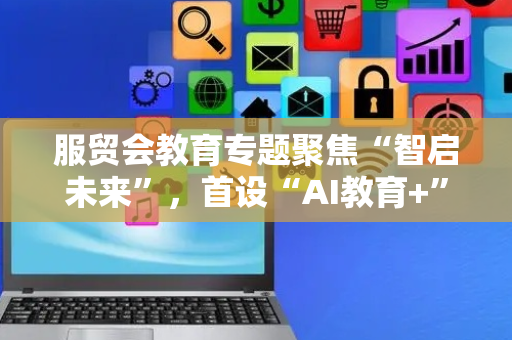 服贸会教育专题聚焦“智启未来”，首设“AI教育+”展区
