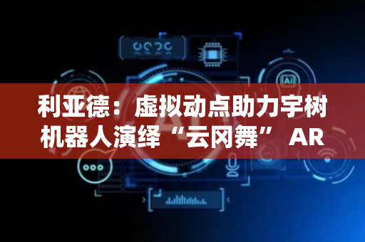 利亚德：虚拟动点助力宇树机器人演绎“云冈舞” AR眼镜预计10月上市