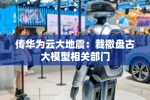 传华为云大地震：裁撤盘古大模型相关部门