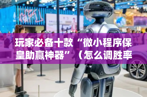 玩家必备十款“微小程序保皇助赢神器”（怎么调胜率)