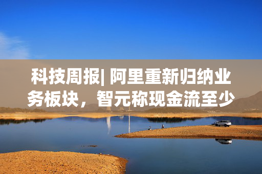 科技周报| 阿里重新归纳业务板块，智元称现金流至少能撑三年