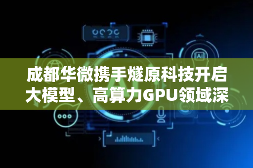 成都华微携手燧原科技开启大模型、高算力GPU领域深度合作