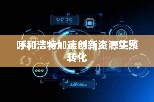 呼和浩特加速创新资源集聚转化