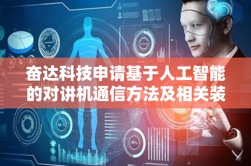 奋达科技申请基于人工智能的对讲机通信方法及相关装置专利，在对讲机通信中实现不同语言种类之间的同声翻译