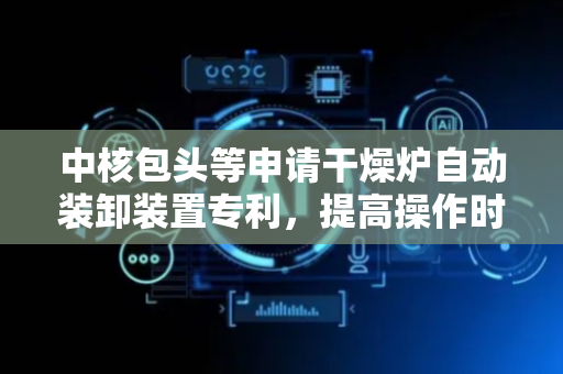中核包头等申请干燥炉自动装卸装置专利，提高操作时物料移动的精度