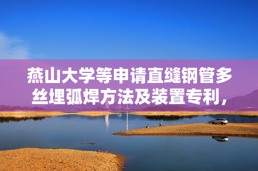 燕山大学等申请直缝钢管多丝埋弧焊方法及装置专利，提高焊缝区韧性及抗氢脆性能