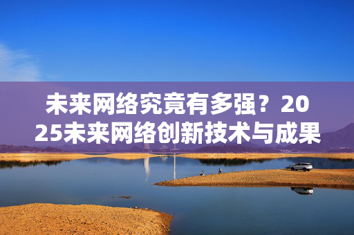 未来网络究竟有多强？2025未来网络创新技术与成果亮相南京