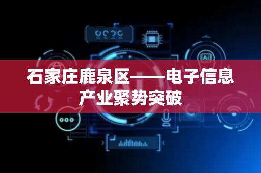 石家庄鹿泉区——电子信息产业聚势突破