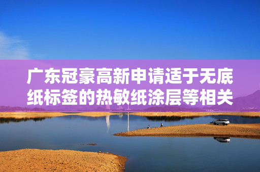 广东冠豪高新申请适于无底纸标签的热敏纸涂层等相关专利，涂层具有优异的显色性能