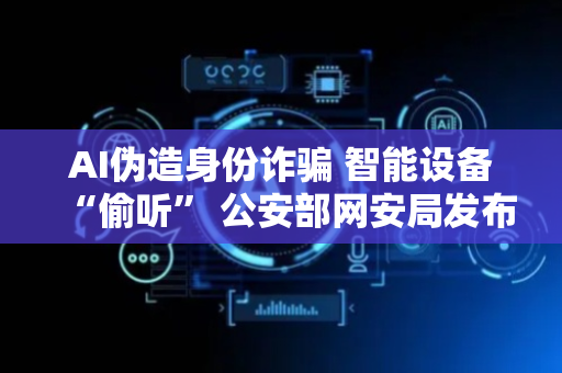 AI伪造身份诈骗 智能设备“偷听” 公安部网安局发布防范指南