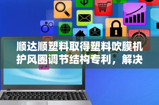 顺达顺塑料取得塑料吹膜机护风圈调节结构专利，解决护风圈调节高度时稳定性较差问题