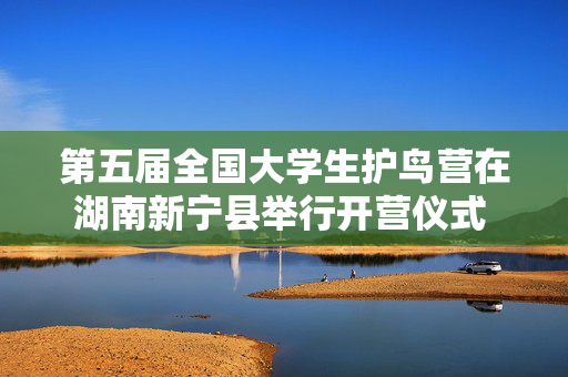 第五届全国大学生护鸟营在湖南新宁县举行开营仪式 16名大学生成为“飞羽守护者”