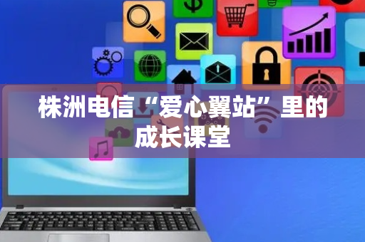 株洲电信“爱心翼站”里的成长课堂